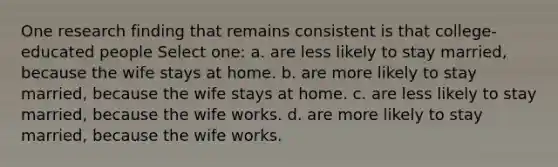 One research finding that remains consistent is that college-educated people Select one: a. are less likely to stay married, because the wife stays at home. b. are more likely to stay married, because the wife stays at home. c. are less likely to stay married, because the wife works. d. are more likely to stay married, because the wife works.