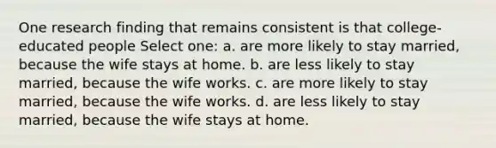 One research finding that remains consistent is that college-educated people Select one: a. are more likely to stay married, because the wife stays at home. b. are less likely to stay married, because the wife works. c. are more likely to stay married, because the wife works. d. are less likely to stay married, because the wife stays at home.