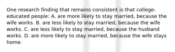 One research finding that remains consistent is that college-educated people: A. are more likely to stay married, because the wife works. B. are less likely to stay married, because the wife works. C. are less likely to stay married, because the husband works. D. are more likely to stay married, because the wife stays home.