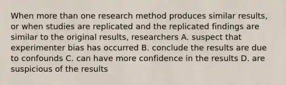 When more than one research method produces similar results, or when studies are replicated and the replicated findings are similar to the original results, researchers A. suspect that experimenter bias has occurred B. conclude the results are due to confounds C. can have more confidence in the results D. are suspicious of the results