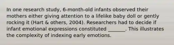 In one research study, 6-month-old infants observed their mothers either giving attention to a lifelike baby doll or gently rocking it (Hart & others, 2004). Researchers had to decide if infant emotional expressions constituted _______. This illustrates the complexity of indexing early emotions.