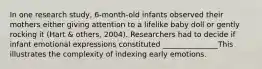 In one research study, 6-month-old infants observed their mothers either giving attention to a lifelike baby doll or gently rocking it (Hart & others, 2004). Researchers had to decide if infant emotional expressions constituted _______________This illustrates the complexity of indexing early emotions.