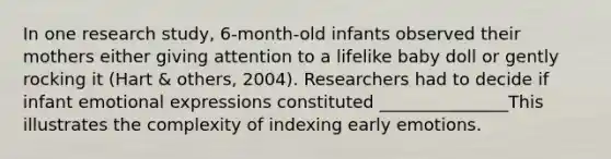 In one research study, 6-month-old infants observed their mothers either giving attention to a lifelike baby doll or gently rocking it (Hart & others, 2004). Researchers had to decide if infant emotional expressions constituted _______________This illustrates the complexity of indexing early emotions.