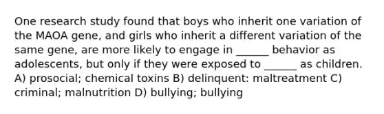 One research study found that boys who inherit one variation of the MAOA gene, and girls who inherit a different variation of the same gene, are more likely to engage in ______ behavior as adolescents, but only if they were exposed to ______ as children. A) prosocial; chemical toxins B) delinquent: maltreatment C) criminal; malnutrition D) bullying; bullying