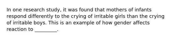 In one research study, it was found that mothers of infants respond differently to the crying of irritable girls than the crying of irritable boys. This is an example of how gender affects reaction to _________.