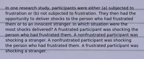 In one research study, participants were either (a) subjected to frustration or (b) not subjected to frustration. They then had the opportunity to deliver shocks to the person who had frustrated them or to an innocent stranger. In which situation were the most shocks delivered? A frustrated participant was shocking the person who had frustrated them. A nonfrustrated participant was shocking a stranger. A nonfrustrated participant was shocking the person who had frustrated them. A frustrated participant was shocking a stranger.