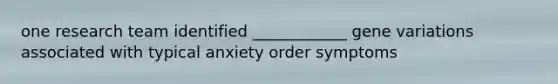 one research team identified ____________ gene variations associated with typical anxiety order symptoms