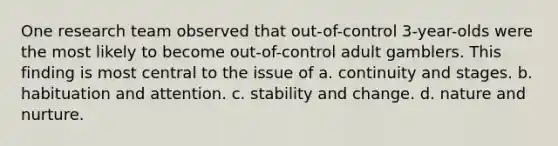 One research team observed that out-of-control 3-year-olds were the most likely to become out-of-control adult gamblers. This finding is most central to the issue of a. continuity and stages. b. habituation and attention. c. stability and change. d. nature and nurture.