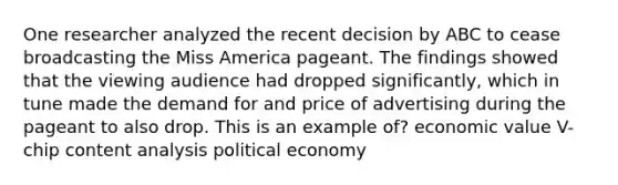 One researcher analyzed the recent decision by ABC to cease broadcasting the Miss America pageant. The findings showed that the viewing audience had dropped significantly, which in tune made the demand for and price of advertising during the pageant to also drop. This is an example of? economic value V-chip <a href='https://www.questionai.com/knowledge/kqA4k5GbRa-content-analysis' class='anchor-knowledge'>content analysis</a> political economy