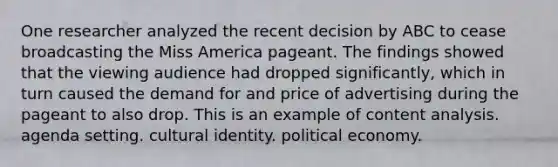 One researcher analyzed the recent decision by ABC to cease broadcasting the Miss America pageant. The findings showed that the viewing audience had dropped significantly, which in turn caused the demand for and price of advertising during the pageant to also drop. This is an example of content analysis. agenda setting. cultural identity. political economy.