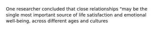 One researcher concluded that close relationships "may be the single most important source of life satisfaction and emotional well-being, across different ages and cultures