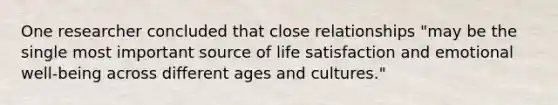 One researcher concluded that close relationships "may be the single most important source of life satisfaction and emotional well-being across different ages and cultures."