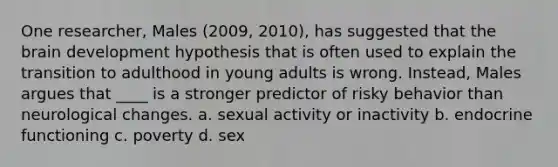 One researcher, Males (2009, 2010), has suggested that the brain development hypothesis that is often used to explain the transition to adulthood in young adults is wrong. Instead, Males argues that ____ is a stronger predictor of risky behavior than neurological changes.​ a. ​sexual activity or inactivity b. ​endocrine functioning c. ​poverty d. ​sex