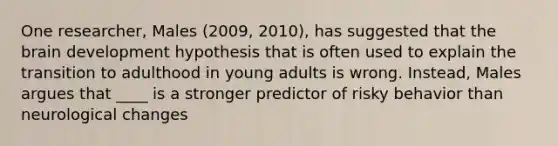 One researcher, Males (2009, 2010), has suggested that the brain development hypothesis that is often used to explain the transition to adulthood in young adults is wrong. Instead, Males argues that ____ is a stronger predictor of risky behavior than neurological changes