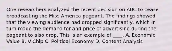 One researchers analyzed the recent decision on ABC to cease broadcasting the Miss America pageant. The findings showed that the viewing audience had dropped significantly, which in turn made the demand for and price of advertising during the pageant to also drop. This is an example of ____. A. Economic Value B. V-Chip C. Political Economy D. Content Analysis