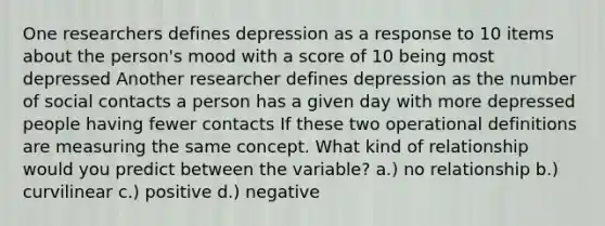 One researchers defines depression as a response to 10 items about the person's mood with a score of 10 being most depressed Another researcher defines depression as the number of social contacts a person has a given day with more depressed people having fewer contacts If these two operational definitions are measuring the same concept. What kind of relationship would you predict between the variable? a.) no relationship b.) curvilinear c.) positive d.) negative