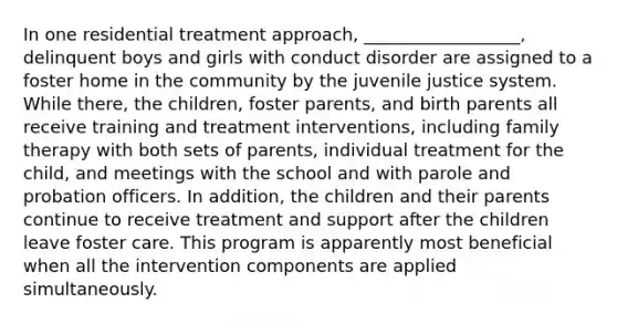 In one residential treatment approach, __________________, delinquent boys and girls with conduct disorder are assigned to a foster home in the community by the juvenile justice system. While there, the children, foster parents, and birth parents all receive training and treatment interventions, including family therapy with both sets of parents, individual treatment for the child, and meetings with the school and with parole and probation officers. In addition, the children and their parents continue to receive treatment and support after the children leave foster care. This program is apparently most beneficial when all the intervention components are applied simultaneously.