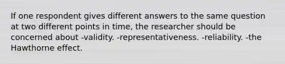 If one respondent gives different answers to the same question at two different points in time, the researcher should be concerned about -validity. -representativeness. -reliability. -the Hawthorne effect.