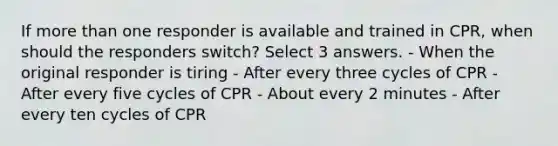 If more than one responder is available and trained in CPR, when should the responders switch? Select 3 answers. - When the original responder is tiring - After every three cycles of CPR - After every five cycles of CPR - About every 2 minutes - After every ten cycles of CPR