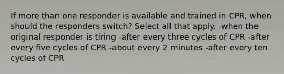 If more than one responder is available and trained in CPR, when should the responders switch? Select all that apply. -when the original responder is tiring -after every three cycles of CPR -after every five cycles of CPR -about every 2 minutes -after every ten cycles of CPR