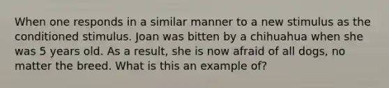 When one responds in a similar manner to a new stimulus as the conditioned stimulus. Joan was bitten by a chihuahua when she was 5 years old. As a result, she is now afraid of all dogs, no matter the breed. What is this an example of?