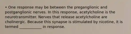 • One response may be between the preganglionic and postganglionic nerves. In this response, acetylcholine is the neurotransmitter. Nerves that release acetylcholine are cholinergic. Because this synapse is stimulated by nicotine, it is termed ____________ in response.