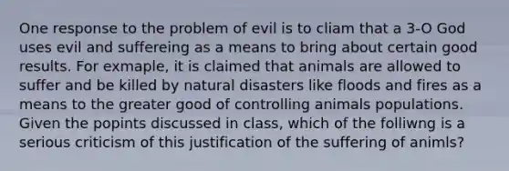 One response to the problem of evil is to cliam that a 3-O God uses evil and suffereing as a means to bring about certain good results. For exmaple, it is claimed that animals are allowed to suffer and be killed by natural disasters like floods and fires as a means to the greater good of controlling animals populations. Given the popints discussed in class, which of the folliwng is a serious criticism of this justification of the suffering of animls?