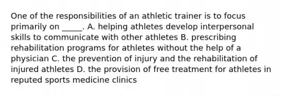 One of the responsibilities of an athletic trainer is to focus primarily on _____. A. helping athletes develop interpersonal skills to communicate with other athletes B. prescribing rehabilitation programs for athletes without the help of a physician C. the prevention of injury and the rehabilitation of injured athletes D. the provision of free treatment for athletes in reputed sports medicine clinics