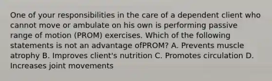 One of your responsibilities in the care of a dependent client who cannot move or ambulate on his own is performing passive range of motion (PROM) exercises. Which of the following statements is not an advantage ofPROM? A. Prevents muscle atrophy B. Improves client's nutrition C. Promotes circulation D. Increases joint movements