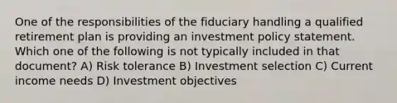 One of the responsibilities of the fiduciary handling a qualified retirement plan is providing an investment policy statement. Which one of the following is not typically included in that document? A) Risk tolerance B) Investment selection C) Current income needs D) Investment objectives