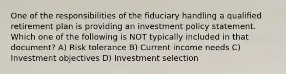 One of the responsibilities of the fiduciary handling a qualified retirement plan is providing an investment policy statement. Which one of the following is NOT typically included in that document? A) Risk tolerance B) Current income needs C) Investment objectives D) Investment selection