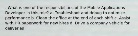 . What is one of the responsibilities of the Mobile Applications Developer in this role? a. Troubleshoot and debug to optimize performance b. Clean the office at the end of each shift c. Assist with HR paperwork for new hires d. Drive a company vehicle for deliveries