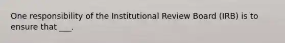 One responsibility of the Institutional Review Board (IRB) is to ensure that ___.