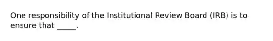 One responsibility of the Institutional Review Board (IRB) is to ensure that _____.