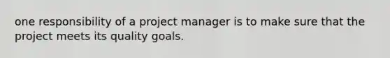 one responsibility of a project manager is to make sure that the project meets its quality goals.