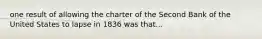 one result of allowing the charter of the Second Bank of the United States to lapse in 1836 was that...