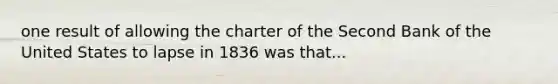 one result of allowing the charter of the Second Bank of the United States to lapse in 1836 was that...