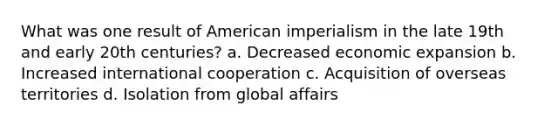 What was one result of American imperialism in the late 19th and early 20th centuries? a. Decreased economic expansion b. Increased international cooperation c. Acquisition of overseas territories d. Isolation from global affairs