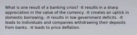 What is one result of a banking crisis? -It results in a sharp appreciation in the value of the currency. -It creates an uptick in domestic borrowing. -It results in low government deficits. -It leads to individuals and companies withdrawing their deposits from banks. -It leads to price deflation.