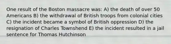 One result of the Boston massacre was: A) the death of over 50 Americans B) the withdrawal of British troops from colonial cities C) the incident became a symbol of British oppression D) the resignation of Charles Townshend E) the incident resulted in a jail sentence for Thomas Hutchinson