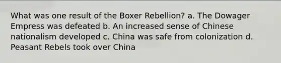 What was one result of the <a href='https://www.questionai.com/knowledge/kx3oODFGtS-boxer-rebellion' class='anchor-knowledge'>boxer rebellion</a>? a. The Dowager Empress was defeated b. An increased sense of <a href='https://www.questionai.com/knowledge/kQxXfjvafC-chinese-nationalism' class='anchor-knowledge'>chinese nationalism</a> developed c. China was safe from colonization d. Peasant Rebels took over China