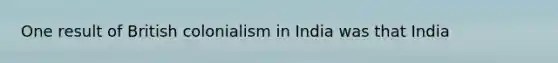 One result of British colonialism in India was that India