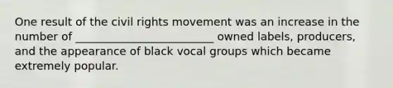 One result of the civil rights movement was an increase in the number of _________________________ owned labels, producers, and the appearance of black vocal groups which became extremely popular.