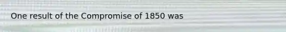 One result of the Compromise of 1850 was