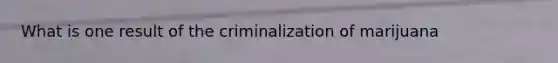 What is one result of the criminalization of marijuana