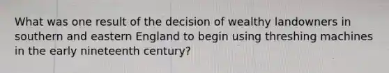 What was one result of the decision of wealthy landowners in southern and eastern England to begin using threshing machines in the early nineteenth century?