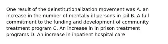 One result of the deinstitutionalization movement was A. an increase in the number of mentally ill persons in jail B. A full commitment to the funding and development of community treatment program C. An increase in in prison treatment programs D. An increase in inpatient hospital care