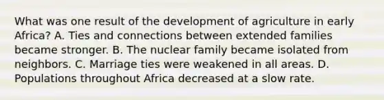 What was one result of the development of agriculture in early Africa? A. Ties and connections between extended families became stronger. B. The nuclear family became isolated from neighbors. C. Marriage ties were weakened in all areas. D. Populations throughout Africa decreased at a slow rate.