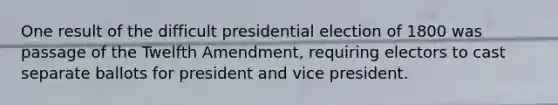 One result of the difficult presidential election of 1800 was passage of the Twelfth Amendment, requiring electors to cast separate ballots for president and vice president.