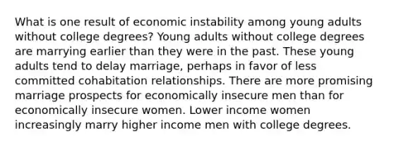 What is one result of economic instability among young adults without college degrees? Young adults without college degrees are marrying earlier than they were in the past. These young adults tend to delay marriage, perhaps in favor of less committed cohabitation relationships. There are more promising marriage prospects for economically insecure men than for economically insecure women. Lower income women increasingly marry higher income men with college degrees.